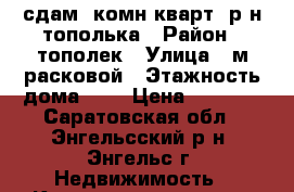 сдам 1комн.кварт. р-н тополька › Район ­ тополек › Улица ­ м.расковой › Этажность дома ­ 5 › Цена ­ 7 500 - Саратовская обл., Энгельсский р-н, Энгельс г. Недвижимость » Квартиры аренда   . Саратовская обл.